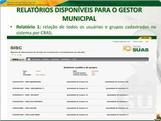 RELATÓRIOS DISPONÍVEIS PARA O GESTOR
MUNICIPAL
• Relatório 1: relação de todos os usuários e grupos cadastrados no
sistema por CRAS;
 
