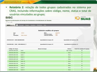 • Relatório 2: relação de todos grupos cadastrados no sistema por
CRAS, incluindo informações sobre código, nome, status e total de
usuários vinculados ao grupo;
 