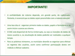 IMPORTANTE!
• A confiabilidade do sistema depende, em grande parte, do cadastrador.
Portanto, é essencial que os dados sejam preenchidos com a máxima atenção!
• Uma boa dica é: organizar primeiro todos os dados, papéis e formulários e só
assim iniciar o acesso ao sistema.
• O SISC está disponível de forma ininterrupta, ou seja as inserções de dados de
novos usuários e, ou atualização de dados poderão ser realizados a qualquer
tempo.
• Para os próximos trimestres, os municípios deverão se organizar para efetivar
os registros dos usuários, assim como confirmar participação destes em
módulo e efetivar cadastro.
 