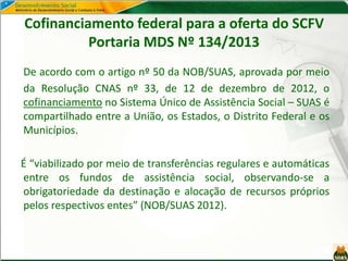 Cofinanciamento federal para a oferta do SCFV
Portaria MDS Nº 134/2013
De acordo com o artigo nº 50 da NOB/SUAS, aprovada por meio
da Resolução CNAS nº 33, de 12 de dezembro de 2012, o
cofinanciamento no Sistema Único de Assistência Social – SUAS é
compartilhado entre a União, os Estados, o Distrito Federal e os
Municípios.
É “viabilizado por meio de transferências regulares e automáticas
entre os fundos de assistência social, observando-se a
obrigatoriedade da destinação e alocação de recursos próprios
pelos respectivos entes” (NOB/SUAS 2012).
 