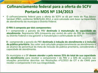 Cofinanciamento federal para a oferta do SCFV
Portaria MDS Nº 134/2013
• O cofinanciamento federal para a oferta do SCFV se dá por meio do Piso Básico
Variável (PBV), conforme NOB/SUAS 2012, e será calculado com base na capacidade
de atendimento do município e Distrito Federal.
O PBV é composto por dois componentes:
I – compreende a parcela do PBV destinada à manutenção da capacidade de
atendimento. Representa 50% (cinquenta por cento) do valor do PBV do município
ou Distrito Federal e visa garantir a manutenção e continuidade do SCFV.
II - compreende a parcela do PBV destinada à indução do atendimento e à inclusão
do público prioritário. Seu valor será calculado proporcionalmente ao atendimento e
ao alcance do percentual da meta de inclusão do público prioritário, considerando a
capacidade de atendimento.
Os municípios e o DF devem atender a pelo menos 25% do total de sua capacidade
de atendimento para receber o componente I do PBV e a 50% de usuários nas
situações prioritárias descritas nas Resoluções nº1/2013 da CIT e do CNAS para
receber o componente II em sua integralidade.
 