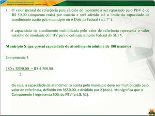 • O valor mensal de referência para cálculo do montante a ser repassado pelo PBV é de
R$ 50,00 (cinquenta reais) por usuário e será aferido até o limite da capacidade de
atendimento aceita pelo município ou o Distrito Federal (art. 7º ).
A capacidade de atendimento multiplicada pelo valor de referência representa o valor
máximo do montante do PBV para o cofinanciamento federal do SCFV.
Município X que possui capacidade de atendimento mínima de 180 usuários
Componente I
180 x R$50,00 = R$ 4.500,00
2
Ou seja, a capacidade de atendimento aceita pelo município deve ser multiplicada pelo
valor de referência, definido em R$50,00, e dividido por 2 (dois). Isto significa que o
Componente I representa 50% do PBV (art.8, §1).
 