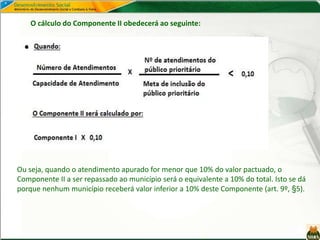 Ou seja, quando o atendimento apurado for menor que 10% do valor pactuado, o
Componente II a ser repassado ao município será o equivalente a 10% do total. Isto se dá
porque nenhum município receberá valor inferior a 10% deste Componente (art. 9º, §5).
O cálculo do Componente II obedecerá ao seguinte:
 