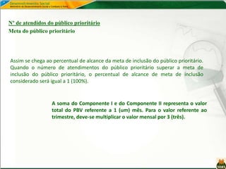 Nº de atendidos do público prioritário
Meta do público prioritário
Assim se chega ao percentual de alcance da meta de inclusão do público prioritário.
Quando o número de atendimentos do público prioritário superar a meta de
inclusão do público prioritário, o percentual de alcance de meta de inclusão
considerado será igual a 1 (100%).
A soma do Componente I e do Componente II representa o valor
total do PBV referente a 1 (um) mês. Para o valor referente ao
trimestre, deve-se multiplicar o valor mensal por 3 (três).
 