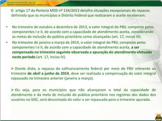 O artigo 17 da Portaria MDS nº 134/2013 detalha situações excepcionais de repasse,
definindo que os municípios e Distrito Federal que realizaram o aceite receberam:
• No trimestre de outubro a dezembro de 2013, o valor integral do PBV, composto pelos
componentes I e II, de acordo com a capacidade de atendimento aceita, considerando
as metas de inclusão do público prioritário como alcançadas (art. 17, inciso III).
• No trimestre de janeiro a março de 2014, o valor integral do PBV, composto pelos
componentes I e II, de acordo com a capacidade de atendimento aceita, a ser
compensado no trimestre seguinte observada a apuração do atendimento efetuado
neste período (art. 17, inciso IV).
 Diante disto, o repasse do cofinanciamento federal por meio do PBV referente ao
trimestre de abril a junho de 2014, deve ser realizada a compensação do valor integral
repassado no trimestre anterior (janeiro a março).
 Ou seja, para os municípios que não alcançaram o total da capacidade de
atendimento e da meta de inclusão do público prioritário nos registros dos dados dos
usuários no SISC, será descontada do valor a ser repassado para o trimestre apurado.
 