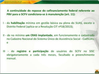 A continuidade do repasse do cofinanciamento federal referente ao
PBV para o SCFV condiciona-se à manutenção (art. 11):
I - da habilitação mínima em gestão básica ou plena do SUAS, exceto o
Distrito Federal (aplica-se a Resolução CIT nº18/2013);
II - de no mínimo um CRAS implantado, em funcionamento e cadastrado
no Cadastro Nacional do Sistema Único de Assistência Social - CadSUAS;
e
III - do registro e participação de usuários do SCFV no SISC
obrigatoriamente a cada três meses, facultado o preenchimento
mensal.
 