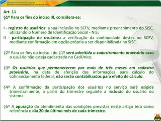 Art. 11
§1º Para os fins do inciso III, considera-se:
I - registro de usuários: a sua inclusão no SCFV, mediante preenchimento do SISC,
utilizando o Número de Identificação Social - NIS;
II - participação de usuários: a verificação da continuidade destes no SCFV,
mediante confirmação em opção própria a ser disponibilizada no SISC.
§2º Para os fins do inciso I do §1º será admitido o cadastramento provisório caso
o usuário não esteja cadastrado no CadÚnico.
§3º Os usuários que permanecerem por mais de três meses em cadastro
provisório, na data de aferição das informações para cálculo do
cofinanciamento federal, não serão contabilizados para efeito de cálculo.
§4º A confirmação da participação dos usuários no serviço será exigida
trimestralmente, a partir do trimestre seguinte à inclusão do usuário no
sistema.
§5º A apuração do atendimento das condições previstas neste artigo terá como
referência o dia 20 do último mês de cada trimestre.
 