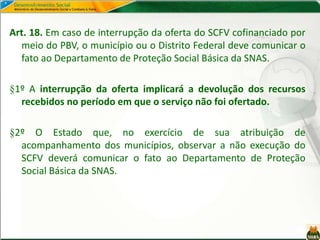 Art. 18. Em caso de interrupção da oferta do SCFV cofinanciado por
meio do PBV, o município ou o Distrito Federal deve comunicar o
fato ao Departamento de Proteção Social Básica da SNAS.
§1º A interrupção da oferta implicará a devolução dos recursos
recebidos no período em que o serviço não foi ofertado.
§2º O Estado que, no exercício de sua atribuição de
acompanhamento dos municípios, observar a não execução do
SCFV deverá comunicar o fato ao Departamento de Proteção
Social Básica da SNAS.
 