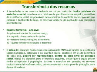 Transferência dos recursos
• A transferência de recursos federais se dá por meio de fundos públicos de
assistência social, com base nos critérios de partilha aprovados pelos conselhos
de assistência social, responsáveis pelo exercício do controle social. No caso dos
estados e do Distrito Federal, os critérios também são pactuados nas comissões
intergestores;
• Repasse trimestral - ano civil:
I – primeiro trimestre de janeiro a março;
II – segundo trimestre de abril a junho;
III – terceiro trimestre de julho a setembro;
IV – quarto trimestre de outubro a dezembro
• O saldo dos recursos financeiros repassados pelo FNAS aos fundos de assistência
social municipais, estaduais e do Distrito Federal, existente em 31 de dezembro
de cada ano, poderá ser reprogramado, dentro de cada nível de proteção
social, básica ou especial, para o exercício seguinte, desde que o órgão gestor
tenha assegurado à população, durante o exercício em questão, os serviços
socioassistenciais cofinanciados, correspondentes a cada piso de proteção, sem
descontinuidade
 
