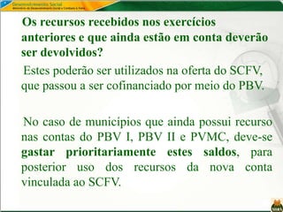 Os recursos recebidos nos exercícios
anteriores e que ainda estão em conta deverão
ser devolvidos?
Estes poderão ser utilizados na oferta do SCFV,
que passou a ser cofinanciado por meio do PBV.
No caso de municípios que ainda possui recurso
nas contas do PBV I, PBV II e PVMC, deve-se
gastar prioritariamente estes saldos, para
posterior uso dos recursos da nova conta
vinculada ao SCFV.
 