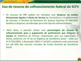 Uso do recurso do cofinanciamento federal do SCFV
• Os recursos do PBV podem ser utilizados com despesas de custeio
diretamente ligadas à oferta do Serviço de Convivência e Fortalecimento
de Vínculos. A Portaria da Secretaria do Tesouro Nacional nº 448/2002
detalha as despesas consideradas para este tipo de cofinanciamento.
• Além disso, é possível utilizar uma porcentagem do recurso de
cofinanciamento para o pagamento de profissionais que integram a
equipe de referência do Serviço, responsáveis pela sua organização e
oferta, conforme art. 6º da Lei Orgânica de Assistência Social – LOAS (Lei
nº 8.742/1993). A Resolução CNAS nº 32/2011 estabelece este percentual
em até 60% dos recursos oriundos do Fundo Nacional de Assistência
Social.
 