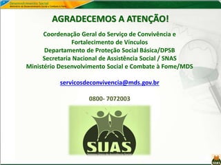 AGRADECEMOS A ATENÇÃO!
Coordenação Geral do Serviço de Convivência e
Fortalecimento de Vínculos
Departamento de Proteção Social Básica/DPSB
Secretaria Nacional de Assistência Social / SNAS
Ministério Desenvolvimento Social e Combate à Fome/MDS
servicosdeconvivencia@mds.gov.br
0800- 7072003
 
