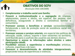 OBJETIVOS DO SCFV
(Resolução CNAS 109/2009)
• Complementar o trabalho social com família;
• Prevenir a institucionalização e a segregação de crianças,
adolescentes, jovens e idosos, em especial, das pessoas com
deficiência, assegurando o direito à convivência familiar e
comunitária;
• Promover acessos a benefícios e serviços socioassistenciais,
fortalecendo a rede de proteção social de assistência social nos
territórios;
• Promover acessos a serviços setoriais, em especial das políticas de
educação, saúde, cultura, esporte e lazer existentes no território,
contribuindo para o usufruto dos usuários aos demais direitos;
• Oportunizar o acesso às informações sobre direitos e sobre
participação cidadã;
• Possibilitar acessos a experiências e manifestações artísticas,
culturais, esportivas e de lazer;
• Favorecer o desenvolvimento de atividades intergeracionais,
propiciando trocas de experiências e vivências.
 