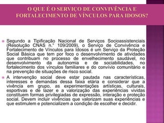  Segundo a Tipificação Nacional de Serviços Socioassistenciais
(Resolução CNAS n.° 109/2009), o Serviço de Convivência e
Fortalecimento de Vínculos para Idosos é um Serviço da Proteção
Social Básica que tem por foco o desenvolvimento de atividades
que contribuam no processo de envelhecimento saudável, no
desenvolvimento da autonomia e de sociabilidades, no
fortalecimento dos vínculos familiares e do convívio comunitário e
na prevenção de situações de risco social.
 A intervenção social deve estar pautada nas características,
interesses e demandas dessa faixa etária e considerar que a
vivência em grupo, as experimentações artísticas, culturais,
esportivas e de lazer e a valorização das experiências vividas
constituem formas privilegiadas de expressão, interação e proteção
social. Devem incluir vivências que valorizam suas experiências e
que estimulem e potencializem a condição de escolher e decidir.
 