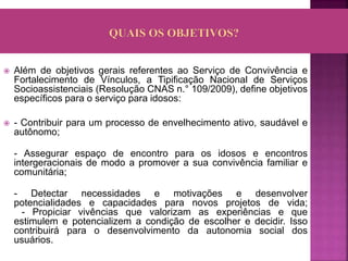  Além de objetivos gerais referentes ao Serviço de Convivência e
Fortalecimento de Vínculos, a Tipificação Nacional de Serviços
Socioassistenciais (Resolução CNAS n.° 109/2009), define objetivos
específicos para o serviço para idosos:
 - Contribuir para um processo de envelhecimento ativo, saudável e
autônomo;
- Assegurar espaço de encontro para os idosos e encontros
intergeracionais de modo a promover a sua convivência familiar e
comunitária;
- Detectar necessidades e motivações e desenvolver
potencialidades e capacidades para novos projetos de vida;
- Propiciar vivências que valorizam as experiências e que
estimulem e potencializem a condição de escolher e decidir. Isso
contribuirá para o desenvolvimento da autonomia social dos
usuários.
 
