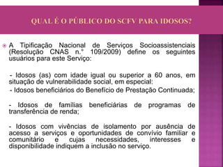  A Tipificação Nacional de Serviços Socioassistenciais
(Resolução CNAS n.° 109/2009) define os seguintes
usuários para este Serviço:
- Idosos (as) com idade igual ou superior a 60 anos, em
situação de vulnerabilidade social, em especial:
- Idosos beneficiários do Benefício de Prestação Continuada;
- Idosos de famílias beneficiárias de programas de
transferência de renda;
- Idosos com vivências de isolamento por ausência de
acesso a serviços e oportunidades de convívio familiar e
comunitário e cujas necessidades, interesses e
disponibilidade indiquem a inclusão no serviço.
 