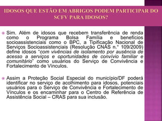  Sim. Além de idosos que recebem transferência de renda
como o Programa Bolsa Família e benefícios
socioassistenciais como o BPC, a Tipificação Nacional de
Serviços Socioassistenciais (Resolução CNAS n.° 109/2009)
define idosos “com vivências de isolamento por ausência de
acesso a serviços e oportunidades de convívio familiar e
comunitário” como usuários do Serviço de Convivência e
Fortalecimento de Vínculos.
 Assim a Proteção Social Especial do município/DF poderá
identificar no serviço de acolhimento para idosos, potenciais
usuários para o Serviço de Convivência e Fortalecimento de
Vínculos e os encaminhar para o Centro de Referência de
Assistência Social – CRAS para sua inclusão.
 