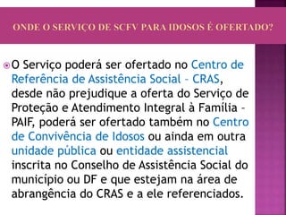 O Serviço poderá ser ofertado no Centro de
Referência de Assistência Social – CRAS,
desde não prejudique a oferta do Serviço de
Proteção e Atendimento Integral à Família –
PAIF, poderá ser ofertado também no Centro
de Convivência de Idosos ou ainda em outra
unidade pública ou entidade assistencial
inscrita no Conselho de Assistência Social do
município ou DF e que estejam na área de
abrangência do CRAS e a ele referenciados.
 