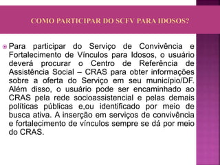  Para participar do Serviço de Convivência e
Fortalecimento de Vínculos para Idosos, o usuário
deverá procurar o Centro de Referência de
Assistência Social – CRAS para obter informações
sobre a oferta do Serviço em seu município/DF.
Além disso, o usuário pode ser encaminhado ao
CRAS pela rede socioassistencial e pelas demais
políticas públicas e,ou identificado por meio de
busca ativa. A inserção em serviços de convivência
e fortalecimento de vínculos sempre se dá por meio
do CRAS.
 