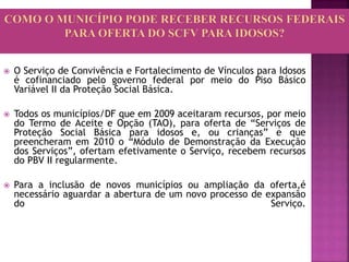  O Serviço de Convivência e Fortalecimento de Vínculos para Idosos
é cofinanciado pelo governo federal por meio do Piso Básico
Variável II da Proteção Social Básica.
 Todos os municípios/DF que em 2009 aceitaram recursos, por meio
do Termo de Aceite e Opção (TAO), para oferta de “Serviços de
Proteção Social Básica para idosos e, ou crianças” e que
preencheram em 2010 o “Módulo de Demonstração da Execução
dos Serviços”, ofertam efetivamente o Serviço, recebem recursos
do PBV II regularmente.
 Para a inclusão de novos municípios ou ampliação da oferta,é
necessário aguardar a abertura de um novo processo de expansão
do Serviço.
 