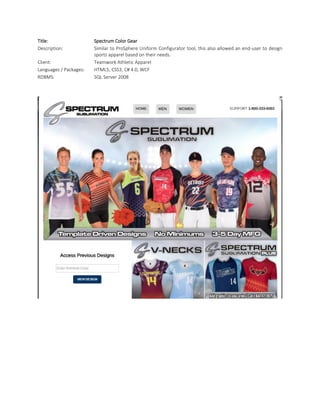 Title: Spectrum Color Gear
Description: Similar to ProSphere Uniform Configurator tool, this also allowed an end-user to design
sports apparel based on their needs.
Client: Teamwork Athletic Apparel
Languages / Packages: HTML5, CSS3, C# 4.0, WCF
RDBMS: SQL Server 2008
 