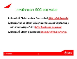 การพิจารณา SCG eco value

     1. ประเด็นที่ Claim จะตองเปนประเด็นที่ผูมีสวนไดเสียสนใจ

     2. ประเด็นในการ Claim เมื่อเปรียบเทียบกับตลาดหรือคูแขง
          แลวสามารถพิสูจนไดวาไมใช Business as usual

     3. ประเด็นที่ Claim ตองสามารถวัดผลในไดในเชิงปริมาณ




@ 2010 SCG
Internal Use Only – Do Not Distribute   10
 
