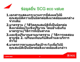 ขอมูลยื่น SCG eco value
  1.เอกสารแสดงกระบวนการที่สงผลใหมี
    คุณสมบัติความปนมิตรตอสิ่งแวดลอมแตกตาง
    จากเดิม
  2.มาตรฐาน / วิธีวัดคุณสมบัติที่เปนมิตรตอ
    สิ่งแวดลอมในเชิงปริมาณ โดยอางอิงกับ
    มาตรฐาน/วิธีการที่เปนสากล
  3.ผลเชิงปริมาณตามมาตรฐาน / วิธีการทดสอบ
    ตามขอ 2. เปรียบเทียบกับสินคาและบริการ
    ทั่วไป
  4.มาตรการควบคุมหรือเฝาระวังเพือใหมี
                                    ่
    คุณสมบัติเปนมิตรตอสิ่งแวดลอมดังกลาว

@ 2010 SCG
Internal Use Only – Do Not Distribute   11
 