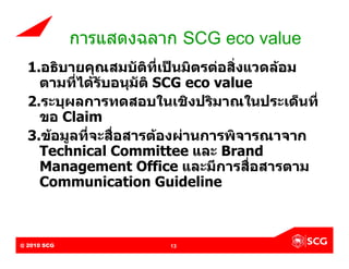 การแสดงฉลาก SCG eco value
  1.อธิบายคุณสมบัติที่เปนมิตรตอสิ่งแวดลอม
    ตามที่ไดรับอนุมัติ SCG eco value
  2.ระบุผลการทดสอบในเชิงปริมาณในประเด็นที่
    ขอ Claim
  3.ขอมูลที่จะสื่อสารตองผานการพิจารณาจาก
    Technical Committee และ Brand
    Management Office และมีการสื่อสารตาม
    Communication Guideline



@ 2010 SCG
Internal Use Only – Do Not Distribute   13
 