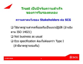 Trust เปนปจจัยความสําเร็จ
                              ของการรับรองตนเอง

                  ความคาดหวังของ Stakeholders ตอ SCG

           ใชมาตรฐานสากลที่ยอมรับเปนแนวปฏิบัติ (อางอิง
          ตาม ISO 14021)
           Not business as usual
           Eco specification ตองไมดอยกวา Type I
              (ถามีมาตรฐานรองรับ)



@ 2010 SCG
Internal Use Only – Do Not Distribute   6
 
