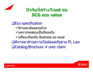 ปจจัยที่สรางTrust ตอ
                                  SCG eco value
        Eco specification
               มีรายละเอียดครบถวน
               ผลการทดสอบเปนที่ยอมรับ
               เปรียบเทียบกับ Business as usual
        พิจารณาดานความไมปลอดภัยตาม PL Law
        Catalog/Brochure # over claim



@ 2010 SCG
Internal Use Only – Do Not Distribute    7
 