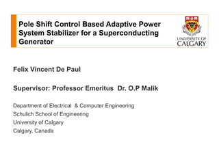 Pole Shift Control Based Adaptive Power
  System Stabilizer for a Superconducting
  Generator


Felix Vincent De Paul

Supervisor: Professor Emeritus Dr. O.P Malik

Department of Electrical & Computer Engineering
Schulich School of Engineering
University of Calgary
Calgary, Canada
 