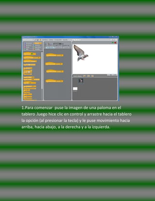 1.Para comenzar puse la imagen de una paloma en el
tablero .luego hice clic en control y arrastre hacia el tablero
la opción (al presionar la tecla) y le puse movimiento hacia
arriba, hacia abajo, a la derecha y a la izquierda.
