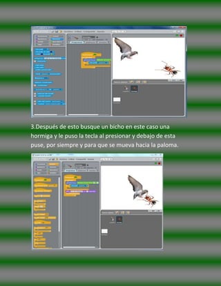 3.Después de esto busque un bicho en este caso una
hormiga y le puso la tecla al presionar y debajo de esta
puse, por siempre y para que se mueva hacia la paloma.