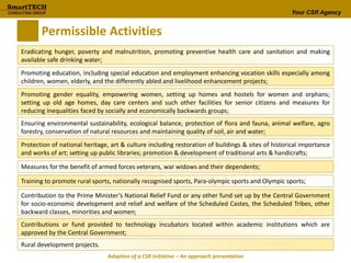 Your CSR Agency
Permissible Activities
Eradicating hunger, poverty and malnutrition, promoting preventive health care and sanitation and making
available safe drinking water;
Promoting education, including special education and employment enhancing vocation skills especially among
children, women, elderly, and the differently abled and livelihood enhancement projects;
Promoting gender equality, empowering women, setting up homes and hostels for women and orphans;
setting up old age homes, day care centers and such other facilities for senior citizens and measures for
reducing inequalities faced by socially and economically backwards groups;
Ensuring environmental sustainability, ecological balance, protection of flora and fauna, animal welfare, agro
forestry, conservation of natural resources and maintaining quality of soil, air and water;
Protection of national heritage, art & culture including restoration of buildings & sites of historical importance
and works of art; setting up public libraries; promotion & development of traditional arts & handicrafts;
Measures for the benefit of armed forces veterans, war widows and their dependents;
Training to promote rural sports, nationally recognised sports, Para-olympic sports and Olympic sports;
Contribution to the Prime Minister’s National Relief Fund or any other fund set up by the Central Government
for socio-economic development and relief and welfare of the Scheduled Castes, the Scheduled Tribes, other
backward classes, minorities and women;
Contributions or fund provided to technology incubators located within academic institutions which are
approved by the Central Government;
Rural development projects.
Adoption of a CSR Initiative – An approach presentation
 