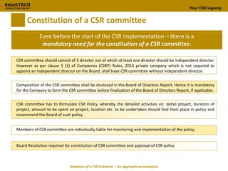 Your CSR Agency
Constitution of a CSR committee
Even before the start of the CSR implementation – there is a
mandatory need for the constitution of a CSR committee.
CSR committee should consist of 3 director out of which at least one director should be independent director.
However as per clause 5 (1) of Companies (CSRP) Rules, 2014 private company which is not required to
appoint an independent director on the Board, shall have CSR committee without independent director.
Composition of the CSR committee shall be disclosed in the Board of Directors Report. Hence it is mandatory
for the Company to form the CSR committee before finalization of the Board of Directors Report, if applicable.
CSR committee has to formulate CSR Policy, whereby the detailed activities viz. detail project, duration of
project, amount to be spent on project, location etc. to be undertaken should find their place in policy and
recommend the Board of such policy.
Members of CSR committee are individually liable for monitoring and implementation of the policy.
Board Resolution required for constitution of CSR committee and approval of CSR policy
Adoption of a CSR Initiative – An approach presentation
 