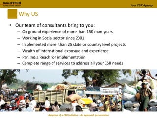 Your CSR Agency
Why US
• Our team of consultants bring to you:
– On ground experience of more than 150 man-years
– Working in Social sector since 2001
– Implemented more than 25 state or country level projects
– Wealth of international exposure and experience
– Pan India Reach for implementation
– Complete range of services to address all your CSR needs
Adoption of a CSR Initiative – An approach presentation
 