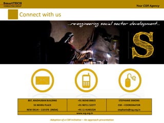 Your CSR Agency
Connect with us
807, MADHUBAN BUILDING
55 NEHRU PLACE
NEW DELHI – 110 076 (INDIA)
+91 96548 89815
+91 98711 52277
+91 11 41401529
STEPHANIE SIMONS
CSR – COORDINATOR
stephanie@scg.org.in
www.scg.org.in
Adoption of a CSR Initiative – An approach presentation
 
