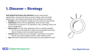 Each project has known and unknown business requirements,
opportunities, and constraints that can result in delays, costs and missed
opportunities. Our discovery phase looks at the whole picture including:
• Strategic: Short and long term strategic business needs and requirements.
• Stakeholders: Who are all the stakeholders, what are their needs,
considerations and concerns? EG: Operations, sales, marketing, finance and
senior management?
• Opportunities: Are their other applications that can could be unlocked?
• EG: Can we use the platform to collect new and valuable commercial
data or introduce new cross/ upsell opportunities?
• Technical: What infrastructure can leverage or need that we must build?
• EG: My core business platform doesn’t enable mobile security.
• Data: What are the external and internal data uses and compliance issues?
 