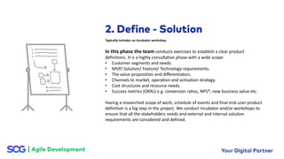 In this phase the team conducts exercises to establish a clear product
definitions. It is a highly consultative phase with a wide scope:
• Customer segments and needs.
• MVP/ Solution/ Feature/ Technology requirements.
• The value proposition and differentiators.
• Channels to market, operation and activation strategy.
• Cost structures and resource needs.
• Success metrics (OKRs) e.g. conversion ratios, NPS®, new business value etc.
Having a researched scope of work, schedule of events and final end-user product
definition is a big step in the project. We conduct incubator and/or workshops to
ensure that all the stakeholders needs and external and internal solution
requirements are considered and defined.
Typically includes an incubator workshop.
 