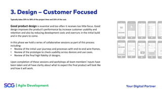 Good product design is essential and too often it receives too little focus. Good
design improves the product’s performance by increase customer usability and
retention and also by reducing development costs and overruns in the initial build
and in the years to come.
In this phase we hold a series of collaborative sessions as part of this process
including:
• Review of the initial user journeys and processes with end-to-end wire-frames.
• Review of the prototype to check usability across devices and use cases.
• Review of the final high fidelity UI designs.
Upon completion of these sessions and workshops all team members’ inputs have
been taken and all have clarity about what to expect the final product will look like
and how it will work.
Typically takes 25% to 30% of the project time and 25% of the cost.
 