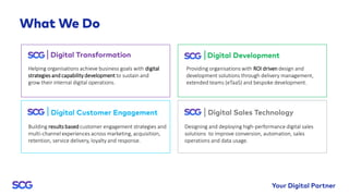 Helping organisations achieve business goals with digital
strategies and capability development to sustain and
grow their internal digital operations.
Providing organisations with ROI driven design and
development solutions through delivery management,
extended teams (eTaaS) and bespoke development.
Building results based customer engagement strategies and
multi-channel experiences across marketing, acquisition,
retention, service delivery, loyalty and response.
Designing and deploying high-performance digital sales
solutions to improve conversion, automation, sales
operations and data usage.
 
