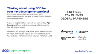 This introduction is to help you understand SCG’s
development processes and what to expect from SCG as your
development partner.
It gives an insight into how we work, our team and our Agile
Development frameworks that are designed to ensure the
best ROI on your project.
At all times our priority is on ROI, that is why we focus heavily
on design. This includes aligning the business objective with
how customers in the local market will use it in the real-world.
 