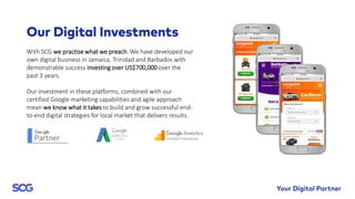 With SCG we practise what we preach. We have developed our
own digital business in Jamaica, Trinidad and Barbados with
demonstrable success investing over US$700,000 over the
past 3 years.
Our investment in these platforms, combined with our
certified Google marketing capabilities and agile approach
mean we know what it takes to build and grow successful end-
to-end digital strategies for local market that delivers results.
 