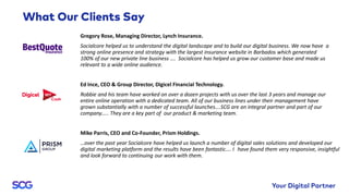 Gregory Rose, Managing Director, Lynch Insurance.
Socialcore helped us to understand the digital landscape and to build our digital business. We now have a
strong online presence and strategy with the largest insurance website in Barbados which generated
100% of our new private line business …. Socialcore has helped us grow our customer base and made us
relevant to a wide online audience.
Ed Ince, CEO & Group Director, Digicel Financial Technology.
Robbie and his team have worked on over a dozen projects with us over the last 3 years and manage our
entire online operation with a dedicated team. All of our business lines under their management have
grown substantially with a number of successful launches….SCG are an integral partner and part of our
company….. They are a key part of our product & marketing team.
Mike Parris, CEO and Co-Founder, Prism Holdings.
…over the past year Socialcore have helped us launch a number of digital sales solutions and developed our
digital marketing platform and the results have been fantastic…. I have found them very responsive, insightful
and look forward to continuing our work with them.
 