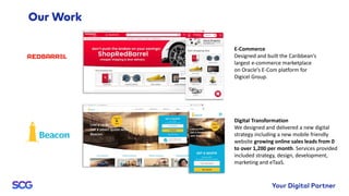 E-Commerce
Designed and built the Caribbean’s
largest e-commerce marketplace
on Oracle’s E-Com platform for
Digicel Group.
Digital Transformation
We designed and delivered a new digital
strategy including a new mobile friendly
website growing online sales leads from 0
to over 1,200 per month. Services provided
included strategy, design, development,
marketing and eTaaS.
 