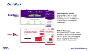 MyCash Mobile App
Provided nearshore Extended Teams
as a Service (eTaaS) solution delivering
the core website and mobile banking
app as well as automation, UX/UI
design and technology services.
BestQuote Online Business
Establish 5 years ago, we rebuilt
Barbados’ #1 insurance website
completing the end-to-end business
planning, design consulting and
development.
 