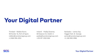 Ireland - Paddy Downey
60 Dawson St, Dublin 2.
paddy@socialcoregroup.com
+353 87 1302-064
Barbados – James Kay
Haggat Hall, St. George.
james@socialcoregroup.com
+1 246 840-3984
Trinidad – Robbie Burns
40 Hunter St, Port of Spain.
robbie@socialcoregroup.com
+1 868 396-2452
 