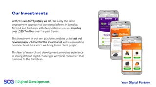 With SCG we don’t just say, we do. We apply the same
development approach to our own platforms in Jamaica,
Trinidad and Barbados with demonstrable success investing
over US$0.7 million over the past 3 years.
This investment in our own platforms enables us to test and
develop many solutions for the local market well as generating
customer level data which we bring to our client projects.
This level of research and development generates experience
in solving difficult digital challenges with local consumers that
is unique to the Caribbean.
 