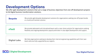 We offer agile development solutions that suit a range of business objectives from one-off development projects
to full digital business transformation solutions.
We provide agile bespoke development solutions for organisations seeking one-off project builds
or a build and maintain solution.
We help organisations seeking to develop their internal engineering capabilities with their own
teams who are fully supported by our experts.
We provide dedicated multi-disciplined teams with a near-shore solution for organisations seeking
flexibility and ongoing development capacity with best-in-class Agile Development and support.
 