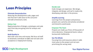 Eliminate Overproduction
Reducing the development code, pages and
text that don't add value to the consumer
and add unnecessary costs.
Deliver Fast
Rapid production of designs, prototypes and code
start from day one giving time for analysis and
testing.
Build Quality In
Bad code costs time and money. We focus all staff
to iteratively contribute to Q&A and not wait until
acceptance or deployment testing.
Decide Late
Code changes are expensive. We design,
integrate and design until we’re ready only
developing code later in the process.
Amplify Learning
Learnings from the project and previous
projects are a priority and actively considered
and shared to avoid waste.
Empower The Team
Projects are made up of tens of thousands of
micro-decisions. Empowered teams reduce
bureaucratic bottlenecks.
See The Whole
Focusing time and resources where it adds
most value to the project and not over-
prioritising the wrong need.
 